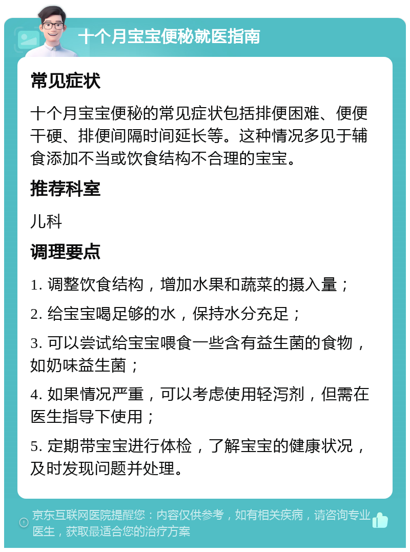 十个月宝宝便秘就医指南 常见症状 十个月宝宝便秘的常见症状包括排便困难、便便干硬、排便间隔时间延长等。这种情况多见于辅食添加不当或饮食结构不合理的宝宝。 推荐科室 儿科 调理要点 1. 调整饮食结构，增加水果和蔬菜的摄入量； 2. 给宝宝喝足够的水，保持水分充足； 3. 可以尝试给宝宝喂食一些含有益生菌的食物，如奶味益生菌； 4. 如果情况严重，可以考虑使用轻泻剂，但需在医生指导下使用； 5. 定期带宝宝进行体检，了解宝宝的健康状况，及时发现问题并处理。