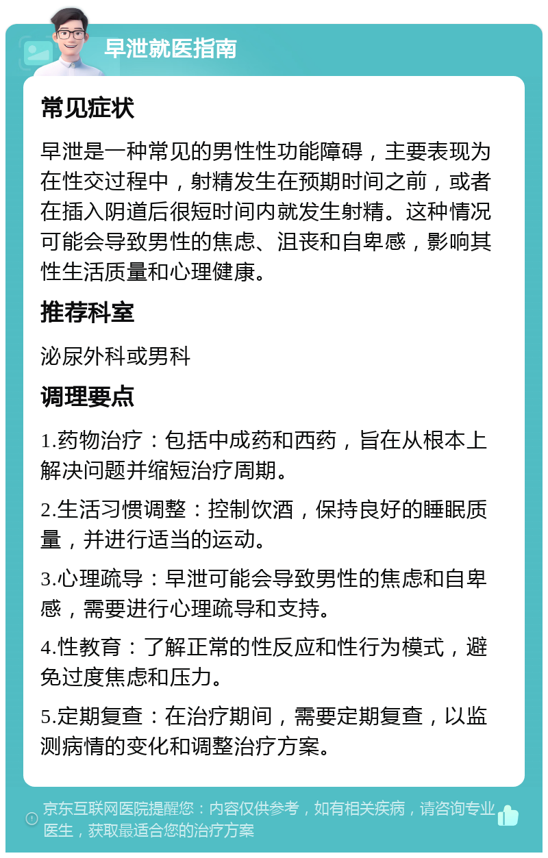 早泄就医指南 常见症状 早泄是一种常见的男性性功能障碍，主要表现为在性交过程中，射精发生在预期时间之前，或者在插入阴道后很短时间内就发生射精。这种情况可能会导致男性的焦虑、沮丧和自卑感，影响其性生活质量和心理健康。 推荐科室 泌尿外科或男科 调理要点 1.药物治疗：包括中成药和西药，旨在从根本上解决问题并缩短治疗周期。 2.生活习惯调整：控制饮酒，保持良好的睡眠质量，并进行适当的运动。 3.心理疏导：早泄可能会导致男性的焦虑和自卑感，需要进行心理疏导和支持。 4.性教育：了解正常的性反应和性行为模式，避免过度焦虑和压力。 5.定期复查：在治疗期间，需要定期复查，以监测病情的变化和调整治疗方案。