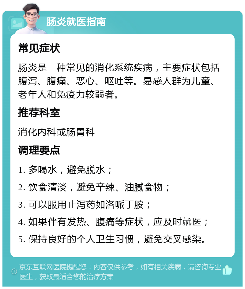 肠炎就医指南 常见症状 肠炎是一种常见的消化系统疾病，主要症状包括腹泻、腹痛、恶心、呕吐等。易感人群为儿童、老年人和免疫力较弱者。 推荐科室 消化内科或肠胃科 调理要点 1. 多喝水，避免脱水； 2. 饮食清淡，避免辛辣、油腻食物； 3. 可以服用止泻药如洛哌丁胺； 4. 如果伴有发热、腹痛等症状，应及时就医； 5. 保持良好的个人卫生习惯，避免交叉感染。