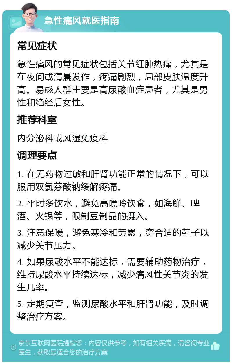 急性痛风就医指南 常见症状 急性痛风的常见症状包括关节红肿热痛，尤其是在夜间或清晨发作，疼痛剧烈，局部皮肤温度升高。易感人群主要是高尿酸血症患者，尤其是男性和绝经后女性。 推荐科室 内分泌科或风湿免疫科 调理要点 1. 在无药物过敏和肝肾功能正常的情况下，可以服用双氯芬酸钠缓解疼痛。 2. 平时多饮水，避免高嘌呤饮食，如海鲜、啤酒、火锅等，限制豆制品的摄入。 3. 注意保暖，避免寒冷和劳累，穿合适的鞋子以减少关节压力。 4. 如果尿酸水平不能达标，需要辅助药物治疗，维持尿酸水平持续达标，减少痛风性关节炎的发生几率。 5. 定期复查，监测尿酸水平和肝肾功能，及时调整治疗方案。