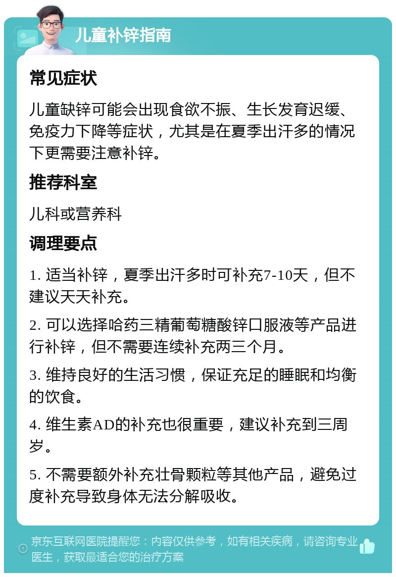 儿童补锌指南 常见症状 儿童缺锌可能会出现食欲不振、生长发育迟缓、免疫力下降等症状，尤其是在夏季出汗多的情况下更需要注意补锌。 推荐科室 儿科或营养科 调理要点 1. 适当补锌，夏季出汗多时可补充7-10天，但不建议天天补充。 2. 可以选择哈药三精葡萄糖酸锌口服液等产品进行补锌，但不需要连续补充两三个月。 3. 维持良好的生活习惯，保证充足的睡眠和均衡的饮食。 4. 维生素AD的补充也很重要，建议补充到三周岁。 5. 不需要额外补充壮骨颗粒等其他产品，避免过度补充导致身体无法分解吸收。