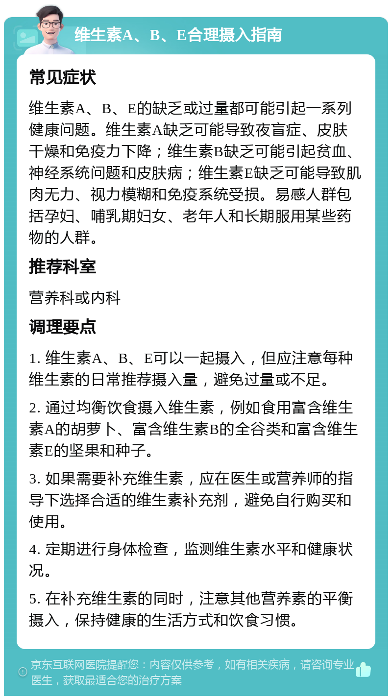 维生素A、B、E合理摄入指南 常见症状 维生素A、B、E的缺乏或过量都可能引起一系列健康问题。维生素A缺乏可能导致夜盲症、皮肤干燥和免疫力下降；维生素B缺乏可能引起贫血、神经系统问题和皮肤病；维生素E缺乏可能导致肌肉无力、视力模糊和免疫系统受损。易感人群包括孕妇、哺乳期妇女、老年人和长期服用某些药物的人群。 推荐科室 营养科或内科 调理要点 1. 维生素A、B、E可以一起摄入，但应注意每种维生素的日常推荐摄入量，避免过量或不足。 2. 通过均衡饮食摄入维生素，例如食用富含维生素A的胡萝卜、富含维生素B的全谷类和富含维生素E的坚果和种子。 3. 如果需要补充维生素，应在医生或营养师的指导下选择合适的维生素补充剂，避免自行购买和使用。 4. 定期进行身体检查，监测维生素水平和健康状况。 5. 在补充维生素的同时，注意其他营养素的平衡摄入，保持健康的生活方式和饮食习惯。