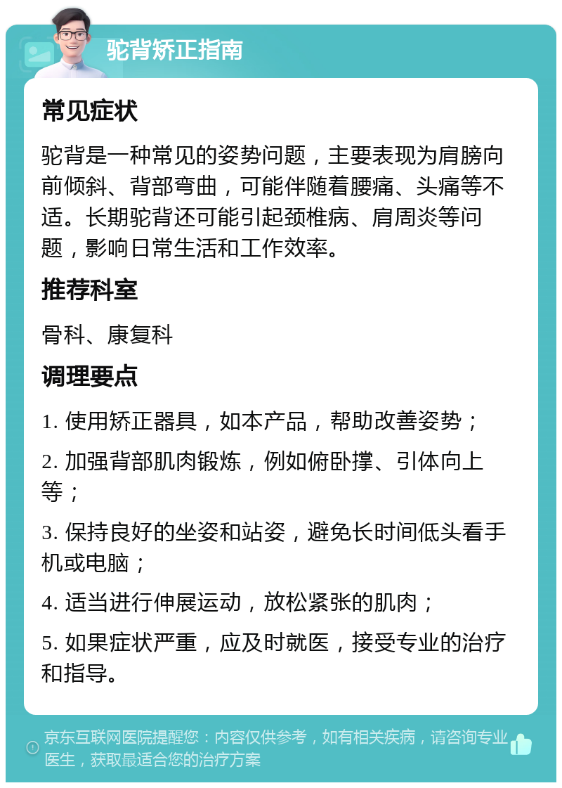 驼背矫正指南 常见症状 驼背是一种常见的姿势问题，主要表现为肩膀向前倾斜、背部弯曲，可能伴随着腰痛、头痛等不适。长期驼背还可能引起颈椎病、肩周炎等问题，影响日常生活和工作效率。 推荐科室 骨科、康复科 调理要点 1. 使用矫正器具，如本产品，帮助改善姿势； 2. 加强背部肌肉锻炼，例如俯卧撑、引体向上等； 3. 保持良好的坐姿和站姿，避免长时间低头看手机或电脑； 4. 适当进行伸展运动，放松紧张的肌肉； 5. 如果症状严重，应及时就医，接受专业的治疗和指导。