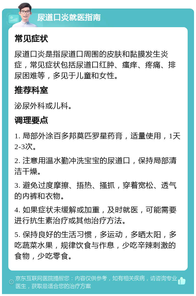 尿道口炎就医指南 常见症状 尿道口炎是指尿道口周围的皮肤和黏膜发生炎症，常见症状包括尿道口红肿、瘙痒、疼痛、排尿困难等，多见于儿童和女性。 推荐科室 泌尿外科或儿科。 调理要点 1. 局部外涂百多邦莫匹罗星药膏，适量使用，1天2-3次。 2. 注意用温水勤冲洗宝宝的尿道口，保持局部清洁干燥。 3. 避免过度摩擦、捂热、搔抓，穿着宽松、透气的内裤和衣物。 4. 如果症状未缓解或加重，及时就医，可能需要进行抗生素治疗或其他治疗方法。 5. 保持良好的生活习惯，多运动，多晒太阳，多吃蔬菜水果，规律饮食与作息，少吃辛辣刺激的食物，少吃零食。