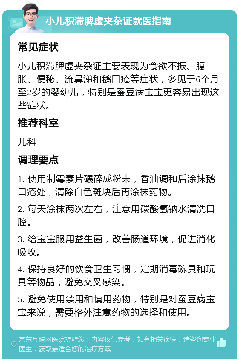 小儿积滞脾虚夹杂证就医指南 常见症状 小儿积滞脾虚夹杂证主要表现为食欲不振、腹胀、便秘、流鼻涕和鹅口疮等症状，多见于6个月至2岁的婴幼儿，特别是蚕豆病宝宝更容易出现这些症状。 推荐科室 儿科 调理要点 1. 使用制霉素片碾碎成粉末，香油调和后涂抹鹅口疮处，清除白色斑块后再涂抹药物。 2. 每天涂抹两次左右，注意用碳酸氢钠水清洗口腔。 3. 给宝宝服用益生菌，改善肠道环境，促进消化吸收。 4. 保持良好的饮食卫生习惯，定期消毒碗具和玩具等物品，避免交叉感染。 5. 避免使用禁用和慎用药物，特别是对蚕豆病宝宝来说，需要格外注意药物的选择和使用。