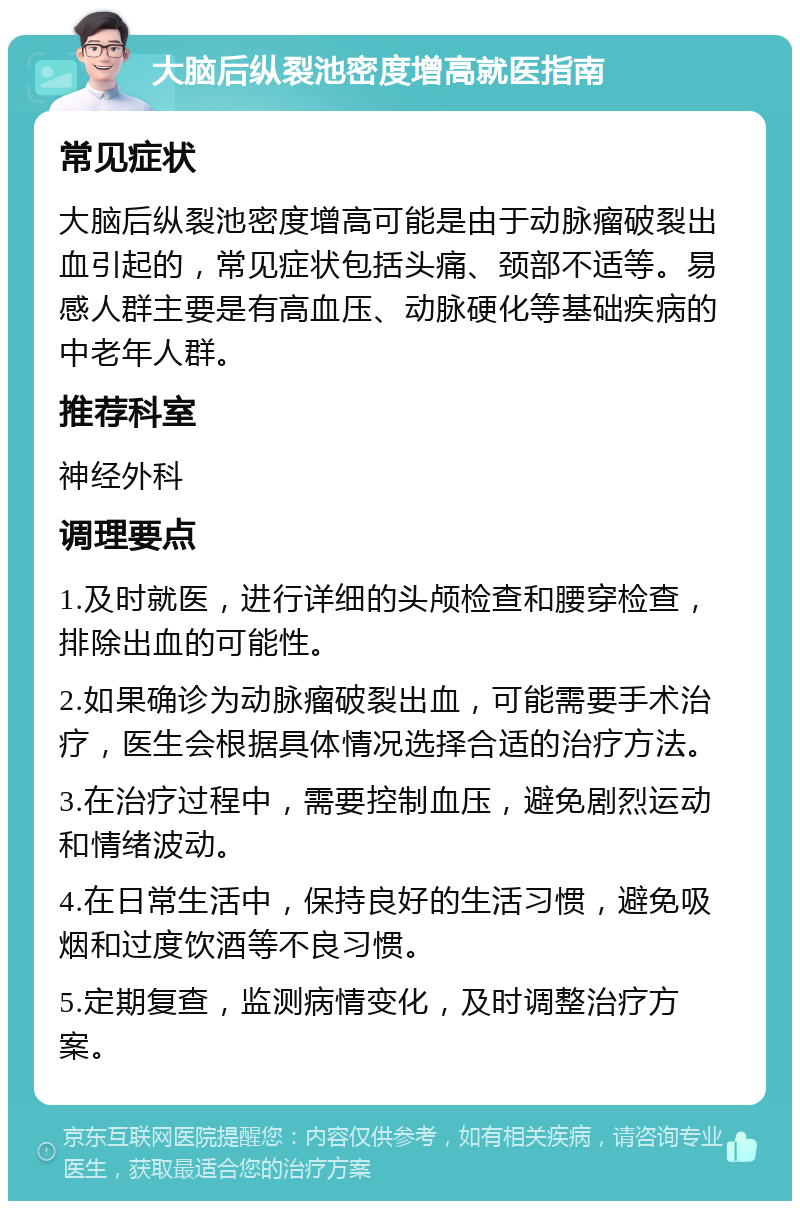 大脑后纵裂池密度增高就医指南 常见症状 大脑后纵裂池密度增高可能是由于动脉瘤破裂出血引起的，常见症状包括头痛、颈部不适等。易感人群主要是有高血压、动脉硬化等基础疾病的中老年人群。 推荐科室 神经外科 调理要点 1.及时就医，进行详细的头颅检查和腰穿检查，排除出血的可能性。 2.如果确诊为动脉瘤破裂出血，可能需要手术治疗，医生会根据具体情况选择合适的治疗方法。 3.在治疗过程中，需要控制血压，避免剧烈运动和情绪波动。 4.在日常生活中，保持良好的生活习惯，避免吸烟和过度饮酒等不良习惯。 5.定期复查，监测病情变化，及时调整治疗方案。