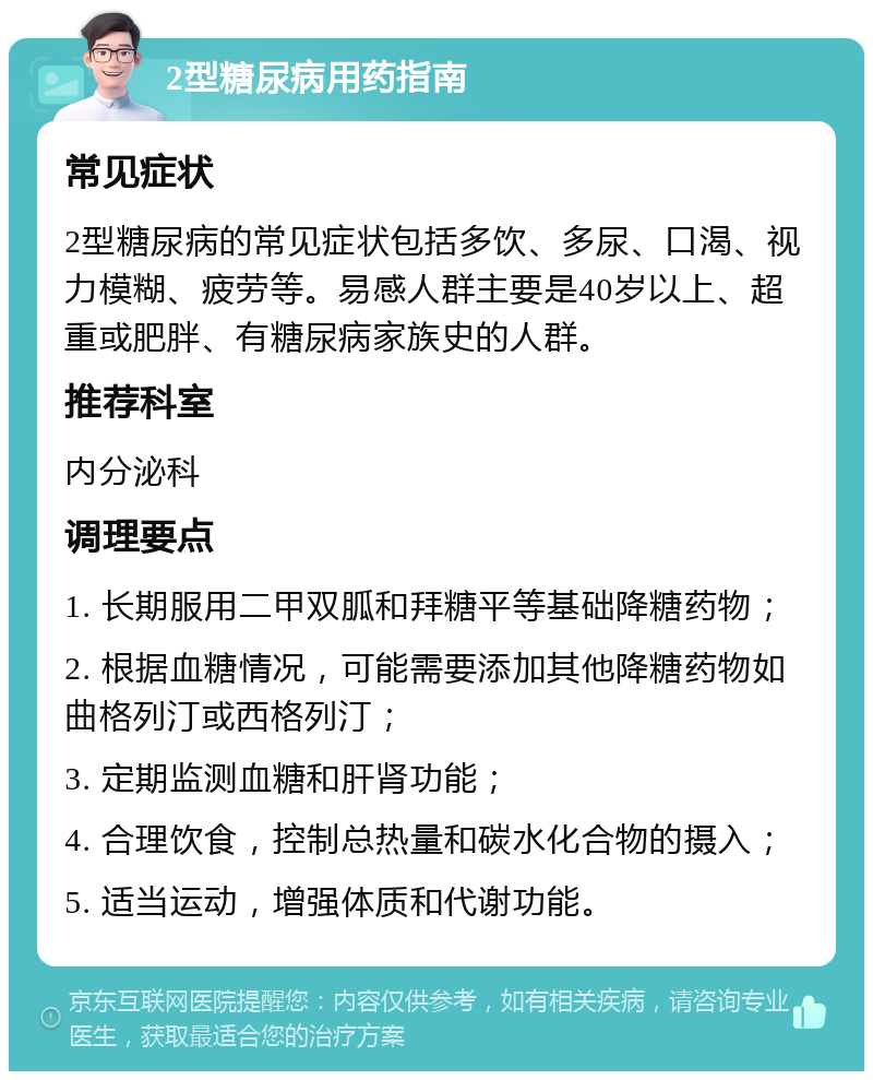 2型糖尿病用药指南 常见症状 2型糖尿病的常见症状包括多饮、多尿、口渴、视力模糊、疲劳等。易感人群主要是40岁以上、超重或肥胖、有糖尿病家族史的人群。 推荐科室 内分泌科 调理要点 1. 长期服用二甲双胍和拜糖平等基础降糖药物； 2. 根据血糖情况，可能需要添加其他降糖药物如曲格列汀或西格列汀； 3. 定期监测血糖和肝肾功能； 4. 合理饮食，控制总热量和碳水化合物的摄入； 5. 适当运动，增强体质和代谢功能。