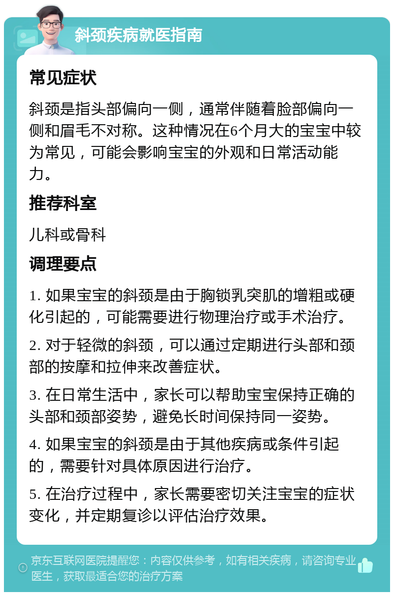 斜颈疾病就医指南 常见症状 斜颈是指头部偏向一侧，通常伴随着脸部偏向一侧和眉毛不对称。这种情况在6个月大的宝宝中较为常见，可能会影响宝宝的外观和日常活动能力。 推荐科室 儿科或骨科 调理要点 1. 如果宝宝的斜颈是由于胸锁乳突肌的增粗或硬化引起的，可能需要进行物理治疗或手术治疗。 2. 对于轻微的斜颈，可以通过定期进行头部和颈部的按摩和拉伸来改善症状。 3. 在日常生活中，家长可以帮助宝宝保持正确的头部和颈部姿势，避免长时间保持同一姿势。 4. 如果宝宝的斜颈是由于其他疾病或条件引起的，需要针对具体原因进行治疗。 5. 在治疗过程中，家长需要密切关注宝宝的症状变化，并定期复诊以评估治疗效果。