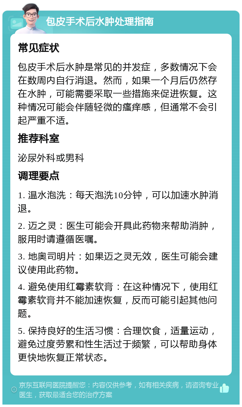 包皮手术后水肿处理指南 常见症状 包皮手术后水肿是常见的并发症，多数情况下会在数周内自行消退。然而，如果一个月后仍然存在水肿，可能需要采取一些措施来促进恢复。这种情况可能会伴随轻微的瘙痒感，但通常不会引起严重不适。 推荐科室 泌尿外科或男科 调理要点 1. 温水泡洗：每天泡洗10分钟，可以加速水肿消退。 2. 迈之灵：医生可能会开具此药物来帮助消肿，服用时请遵循医嘱。 3. 地奥司明片：如果迈之灵无效，医生可能会建议使用此药物。 4. 避免使用红霉素软膏：在这种情况下，使用红霉素软膏并不能加速恢复，反而可能引起其他问题。 5. 保持良好的生活习惯：合理饮食，适量运动，避免过度劳累和性生活过于频繁，可以帮助身体更快地恢复正常状态。