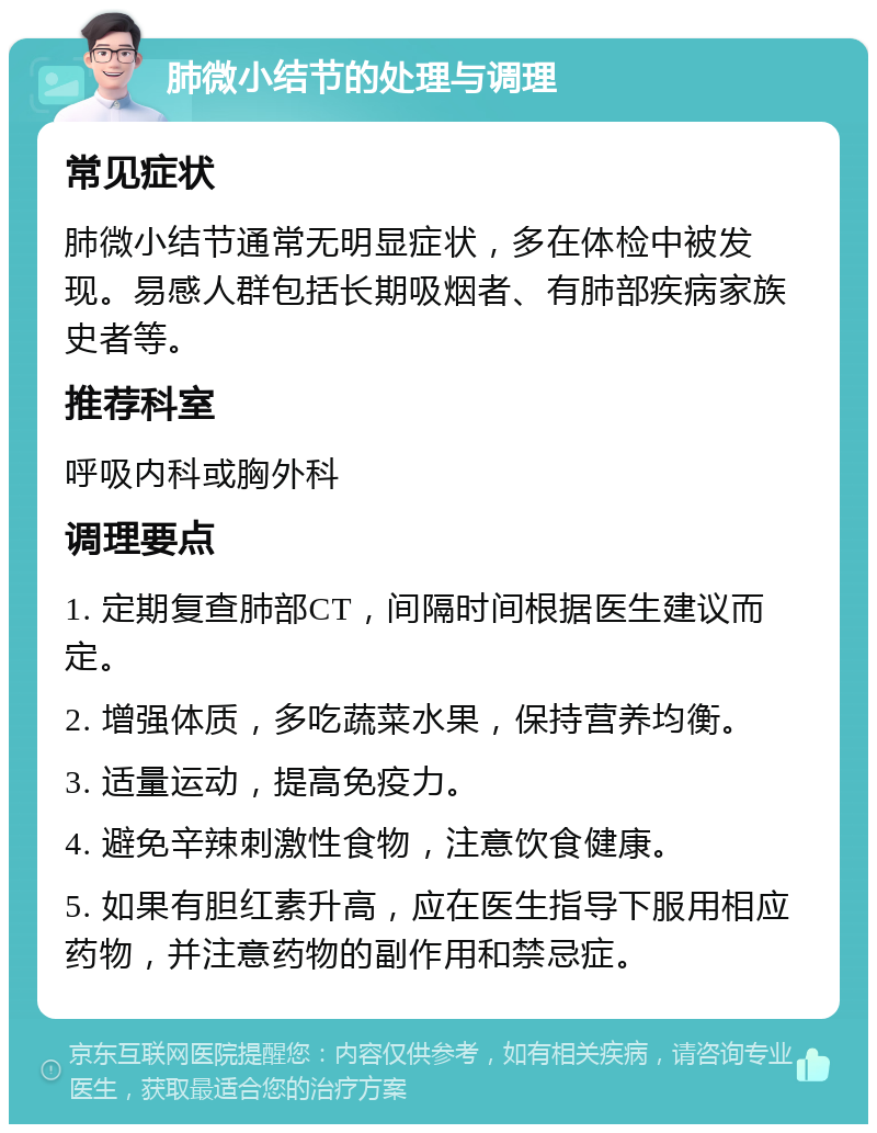 肺微小结节的处理与调理 常见症状 肺微小结节通常无明显症状，多在体检中被发现。易感人群包括长期吸烟者、有肺部疾病家族史者等。 推荐科室 呼吸内科或胸外科 调理要点 1. 定期复查肺部CT，间隔时间根据医生建议而定。 2. 增强体质，多吃蔬菜水果，保持营养均衡。 3. 适量运动，提高免疫力。 4. 避免辛辣刺激性食物，注意饮食健康。 5. 如果有胆红素升高，应在医生指导下服用相应药物，并注意药物的副作用和禁忌症。