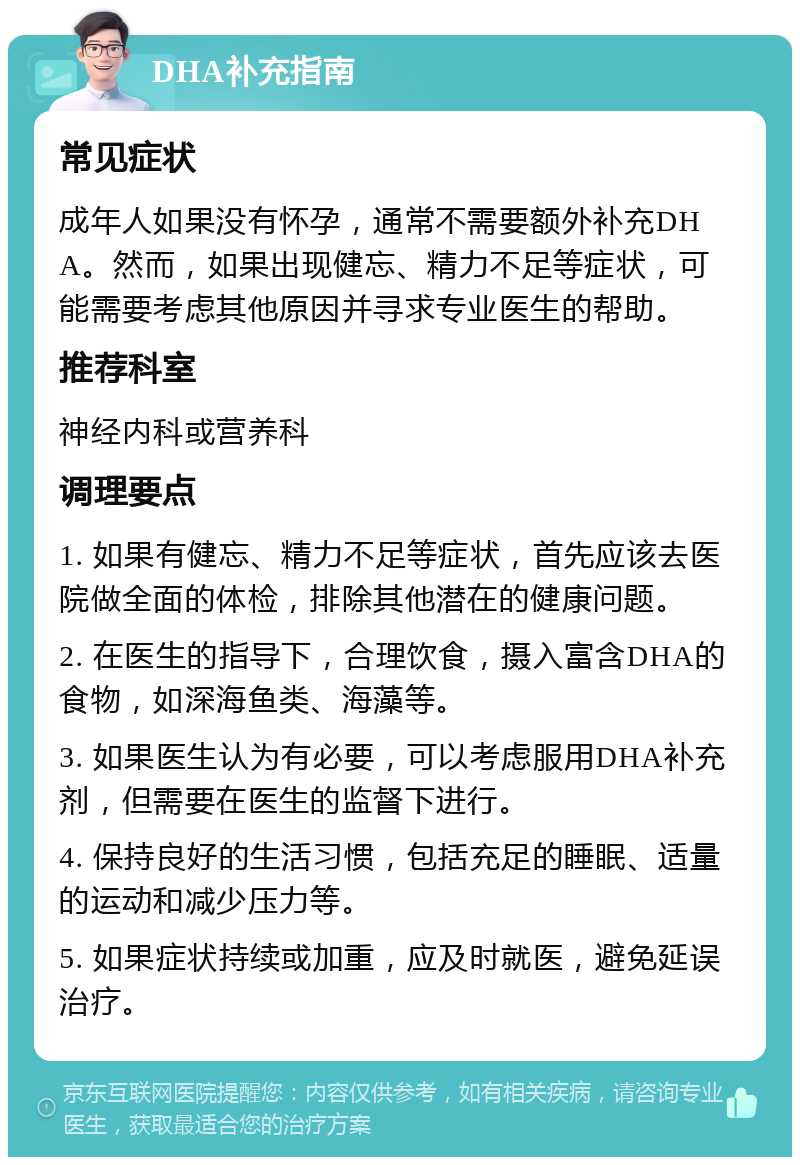 DHA补充指南 常见症状 成年人如果没有怀孕，通常不需要额外补充DHA。然而，如果出现健忘、精力不足等症状，可能需要考虑其他原因并寻求专业医生的帮助。 推荐科室 神经内科或营养科 调理要点 1. 如果有健忘、精力不足等症状，首先应该去医院做全面的体检，排除其他潜在的健康问题。 2. 在医生的指导下，合理饮食，摄入富含DHA的食物，如深海鱼类、海藻等。 3. 如果医生认为有必要，可以考虑服用DHA补充剂，但需要在医生的监督下进行。 4. 保持良好的生活习惯，包括充足的睡眠、适量的运动和减少压力等。 5. 如果症状持续或加重，应及时就医，避免延误治疗。