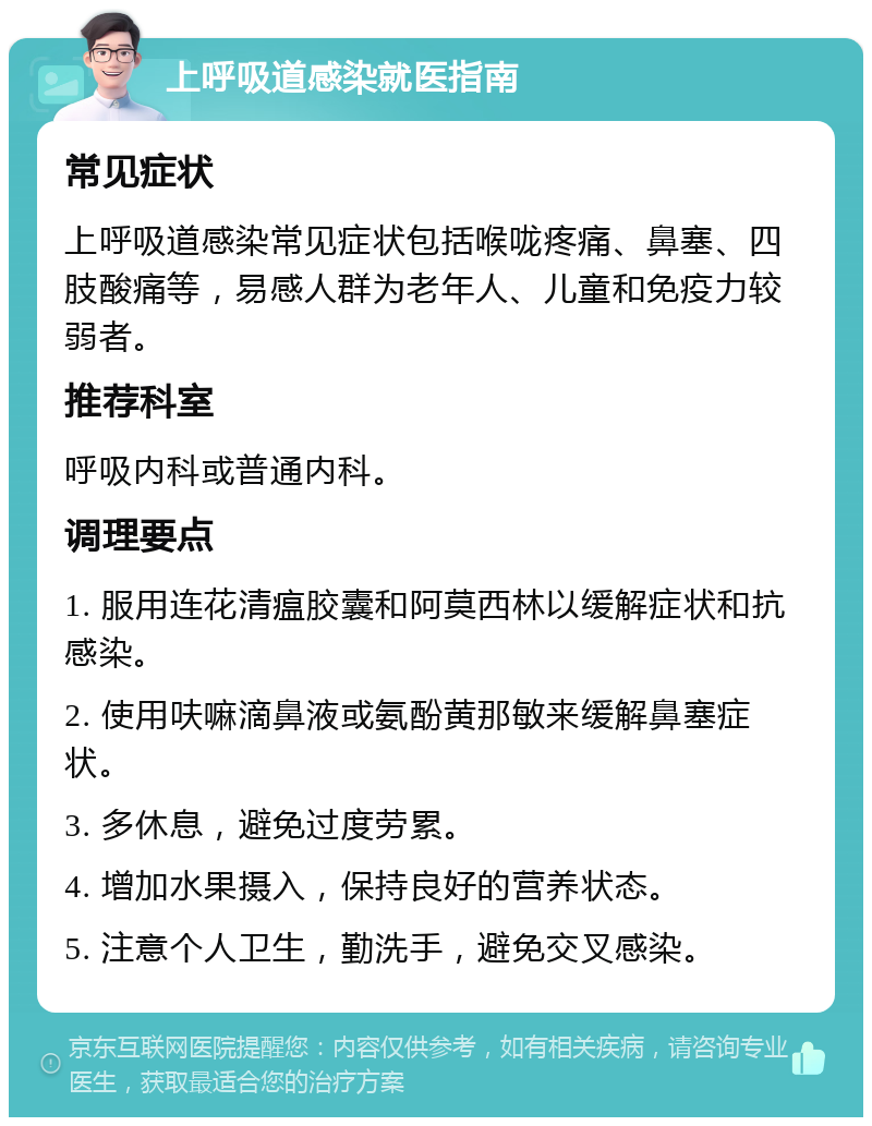 上呼吸道感染就医指南 常见症状 上呼吸道感染常见症状包括喉咙疼痛、鼻塞、四肢酸痛等，易感人群为老年人、儿童和免疫力较弱者。 推荐科室 呼吸内科或普通内科。 调理要点 1. 服用连花清瘟胶囊和阿莫西林以缓解症状和抗感染。 2. 使用呋嘛滴鼻液或氨酚黄那敏来缓解鼻塞症状。 3. 多休息，避免过度劳累。 4. 增加水果摄入，保持良好的营养状态。 5. 注意个人卫生，勤洗手，避免交叉感染。