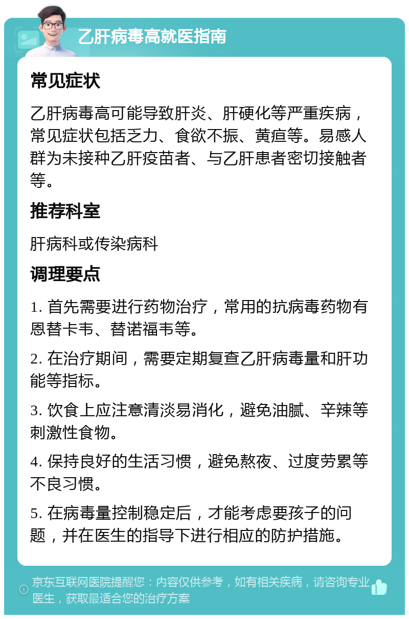 乙肝病毒高就医指南 常见症状 乙肝病毒高可能导致肝炎、肝硬化等严重疾病，常见症状包括乏力、食欲不振、黄疸等。易感人群为未接种乙肝疫苗者、与乙肝患者密切接触者等。 推荐科室 肝病科或传染病科 调理要点 1. 首先需要进行药物治疗，常用的抗病毒药物有恩替卡韦、替诺福韦等。 2. 在治疗期间，需要定期复查乙肝病毒量和肝功能等指标。 3. 饮食上应注意清淡易消化，避免油腻、辛辣等刺激性食物。 4. 保持良好的生活习惯，避免熬夜、过度劳累等不良习惯。 5. 在病毒量控制稳定后，才能考虑要孩子的问题，并在医生的指导下进行相应的防护措施。