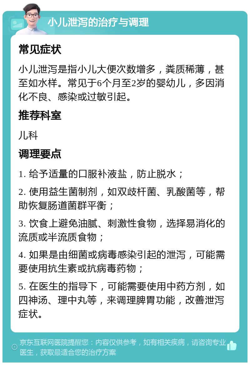 小儿泄泻的治疗与调理 常见症状 小儿泄泻是指小儿大便次数增多，粪质稀薄，甚至如水样。常见于6个月至2岁的婴幼儿，多因消化不良、感染或过敏引起。 推荐科室 儿科 调理要点 1. 给予适量的口服补液盐，防止脱水； 2. 使用益生菌制剂，如双歧杆菌、乳酸菌等，帮助恢复肠道菌群平衡； 3. 饮食上避免油腻、刺激性食物，选择易消化的流质或半流质食物； 4. 如果是由细菌或病毒感染引起的泄泻，可能需要使用抗生素或抗病毒药物； 5. 在医生的指导下，可能需要使用中药方剂，如四神汤、理中丸等，来调理脾胃功能，改善泄泻症状。