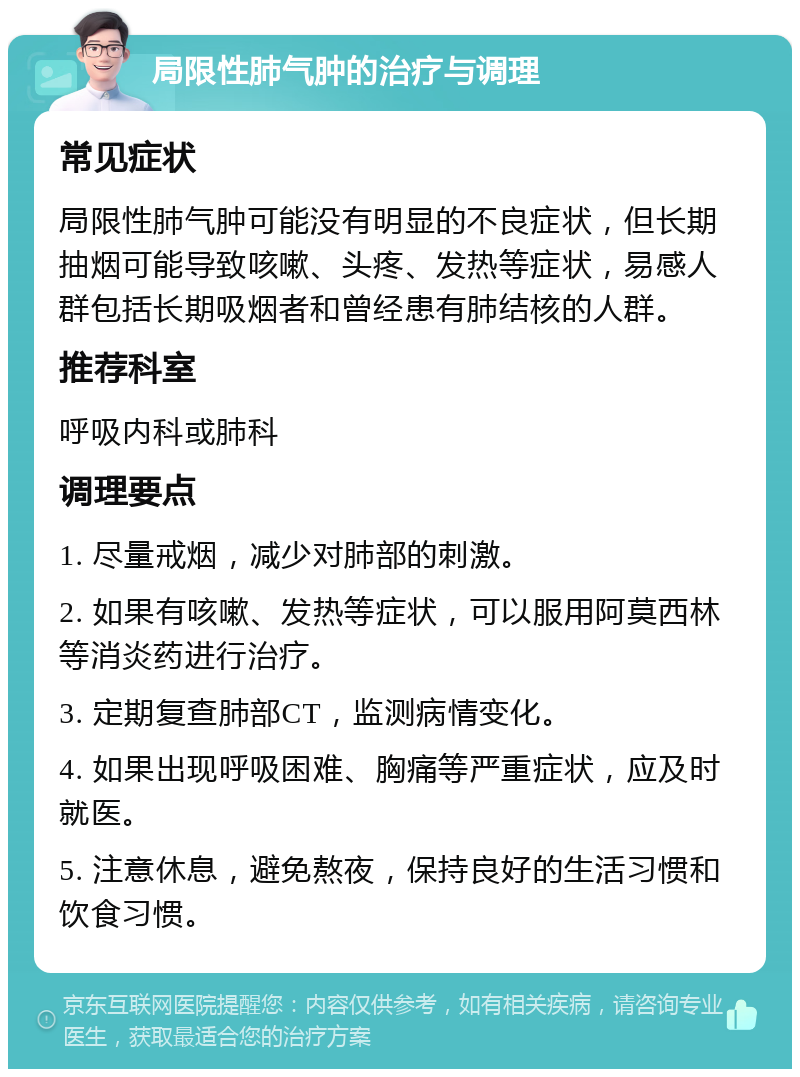 局限性肺气肿的治疗与调理 常见症状 局限性肺气肿可能没有明显的不良症状，但长期抽烟可能导致咳嗽、头疼、发热等症状，易感人群包括长期吸烟者和曾经患有肺结核的人群。 推荐科室 呼吸内科或肺科 调理要点 1. 尽量戒烟，减少对肺部的刺激。 2. 如果有咳嗽、发热等症状，可以服用阿莫西林等消炎药进行治疗。 3. 定期复查肺部CT，监测病情变化。 4. 如果出现呼吸困难、胸痛等严重症状，应及时就医。 5. 注意休息，避免熬夜，保持良好的生活习惯和饮食习惯。