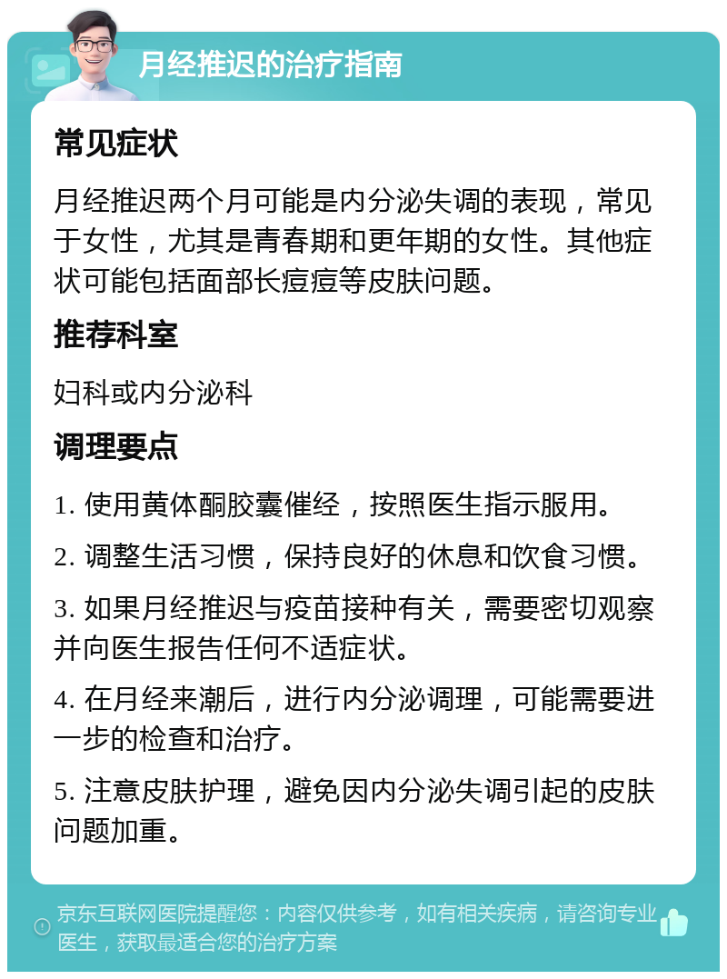 月经推迟的治疗指南 常见症状 月经推迟两个月可能是内分泌失调的表现，常见于女性，尤其是青春期和更年期的女性。其他症状可能包括面部长痘痘等皮肤问题。 推荐科室 妇科或内分泌科 调理要点 1. 使用黄体酮胶囊催经，按照医生指示服用。 2. 调整生活习惯，保持良好的休息和饮食习惯。 3. 如果月经推迟与疫苗接种有关，需要密切观察并向医生报告任何不适症状。 4. 在月经来潮后，进行内分泌调理，可能需要进一步的检查和治疗。 5. 注意皮肤护理，避免因内分泌失调引起的皮肤问题加重。