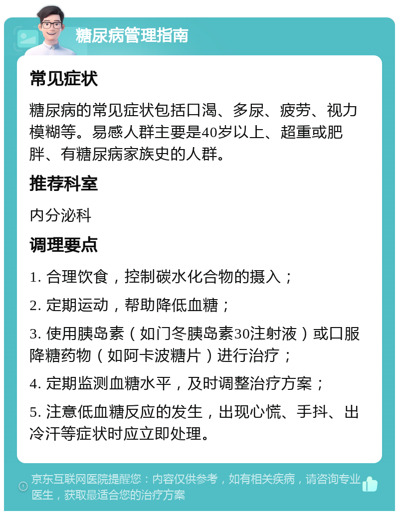 糖尿病管理指南 常见症状 糖尿病的常见症状包括口渴、多尿、疲劳、视力模糊等。易感人群主要是40岁以上、超重或肥胖、有糖尿病家族史的人群。 推荐科室 内分泌科 调理要点 1. 合理饮食，控制碳水化合物的摄入； 2. 定期运动，帮助降低血糖； 3. 使用胰岛素（如门冬胰岛素30注射液）或口服降糖药物（如阿卡波糖片）进行治疗； 4. 定期监测血糖水平，及时调整治疗方案； 5. 注意低血糖反应的发生，出现心慌、手抖、出冷汗等症状时应立即处理。