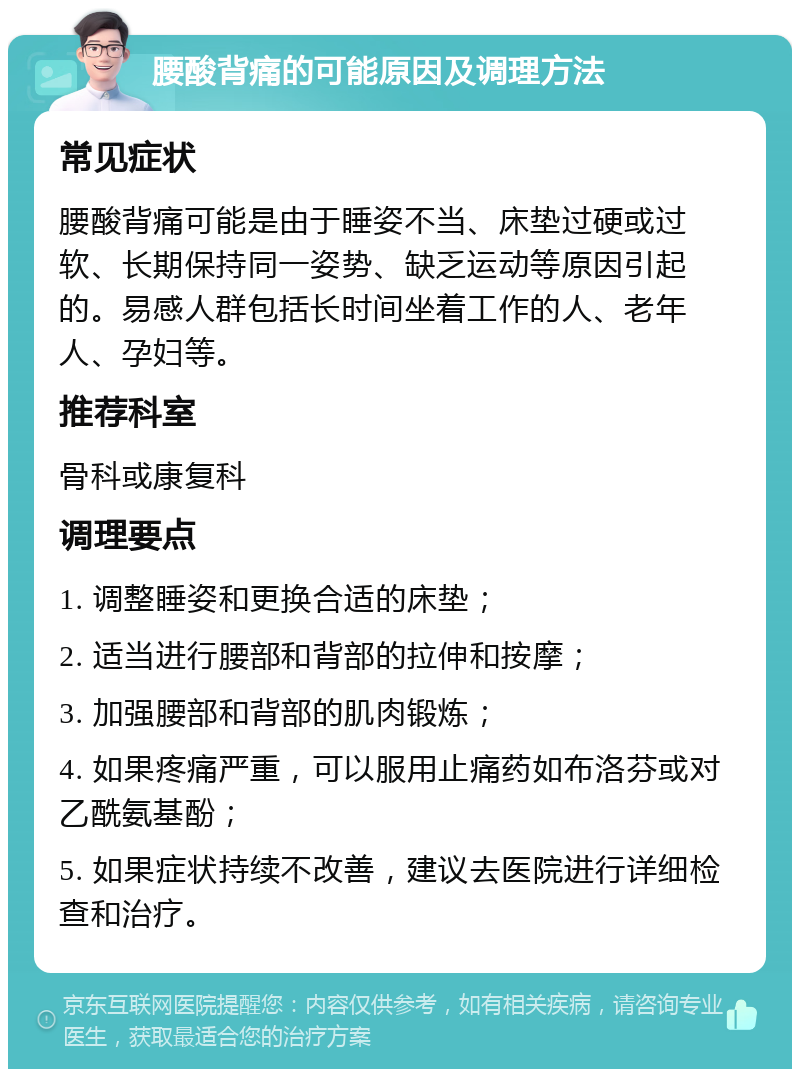 腰酸背痛的可能原因及调理方法 常见症状 腰酸背痛可能是由于睡姿不当、床垫过硬或过软、长期保持同一姿势、缺乏运动等原因引起的。易感人群包括长时间坐着工作的人、老年人、孕妇等。 推荐科室 骨科或康复科 调理要点 1. 调整睡姿和更换合适的床垫； 2. 适当进行腰部和背部的拉伸和按摩； 3. 加强腰部和背部的肌肉锻炼； 4. 如果疼痛严重，可以服用止痛药如布洛芬或对乙酰氨基酚； 5. 如果症状持续不改善，建议去医院进行详细检查和治疗。