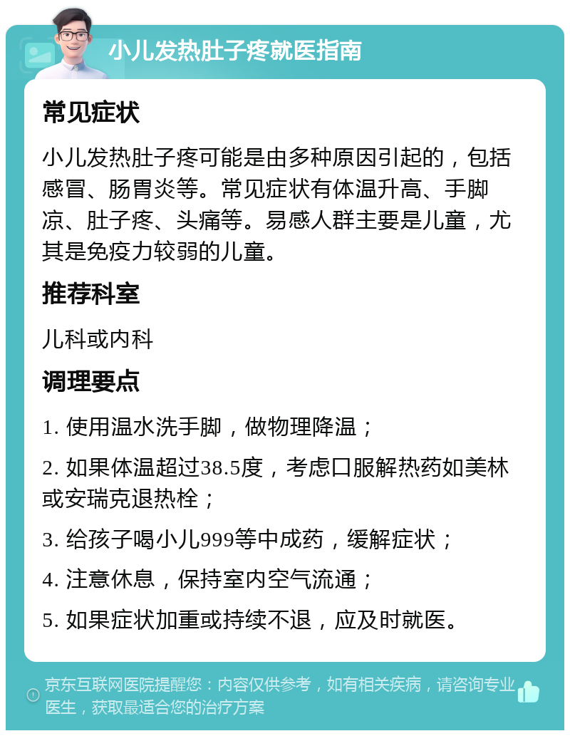 小儿发热肚子疼就医指南 常见症状 小儿发热肚子疼可能是由多种原因引起的，包括感冒、肠胃炎等。常见症状有体温升高、手脚凉、肚子疼、头痛等。易感人群主要是儿童，尤其是免疫力较弱的儿童。 推荐科室 儿科或内科 调理要点 1. 使用温水洗手脚，做物理降温； 2. 如果体温超过38.5度，考虑口服解热药如美林或安瑞克退热栓； 3. 给孩子喝小儿999等中成药，缓解症状； 4. 注意休息，保持室内空气流通； 5. 如果症状加重或持续不退，应及时就医。