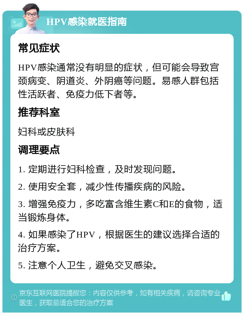 HPV感染就医指南 常见症状 HPV感染通常没有明显的症状，但可能会导致宫颈病变、阴道炎、外阴癌等问题。易感人群包括性活跃者、免疫力低下者等。 推荐科室 妇科或皮肤科 调理要点 1. 定期进行妇科检查，及时发现问题。 2. 使用安全套，减少性传播疾病的风险。 3. 增强免疫力，多吃富含维生素C和E的食物，适当锻炼身体。 4. 如果感染了HPV，根据医生的建议选择合适的治疗方案。 5. 注意个人卫生，避免交叉感染。