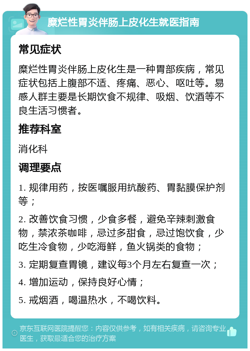 糜烂性胃炎伴肠上皮化生就医指南 常见症状 糜烂性胃炎伴肠上皮化生是一种胃部疾病，常见症状包括上腹部不适、疼痛、恶心、呕吐等。易感人群主要是长期饮食不规律、吸烟、饮酒等不良生活习惯者。 推荐科室 消化科 调理要点 1. 规律用药，按医嘱服用抗酸药、胃黏膜保护剂等； 2. 改善饮食习惯，少食多餐，避免辛辣刺激食物，禁浓茶咖啡，忌过多甜食，忌过饱饮食，少吃生冷食物，少吃海鲜，鱼火锅类的食物； 3. 定期复查胃镜，建议每3个月左右复查一次； 4. 增加运动，保持良好心情； 5. 戒烟酒，喝温热水，不喝饮料。