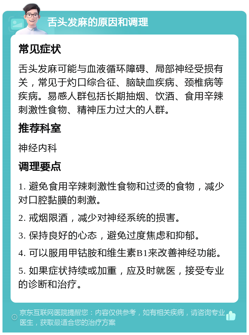 舌头发麻的原因和调理 常见症状 舌头发麻可能与血液循环障碍、局部神经受损有关，常见于灼口综合征、脑缺血疾病、颈椎病等疾病。易感人群包括长期抽烟、饮酒、食用辛辣刺激性食物、精神压力过大的人群。 推荐科室 神经内科 调理要点 1. 避免食用辛辣刺激性食物和过烫的食物，减少对口腔黏膜的刺激。 2. 戒烟限酒，减少对神经系统的损害。 3. 保持良好的心态，避免过度焦虑和抑郁。 4. 可以服用甲钴胺和维生素B1来改善神经功能。 5. 如果症状持续或加重，应及时就医，接受专业的诊断和治疗。