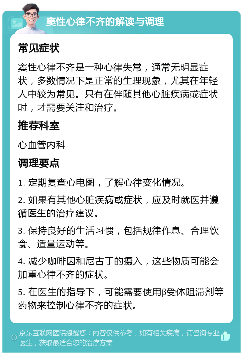 窦性心律不齐的解读与调理 常见症状 窦性心律不齐是一种心律失常，通常无明显症状，多数情况下是正常的生理现象，尤其在年轻人中较为常见。只有在伴随其他心脏疾病或症状时，才需要关注和治疗。 推荐科室 心血管内科 调理要点 1. 定期复查心电图，了解心律变化情况。 2. 如果有其他心脏疾病或症状，应及时就医并遵循医生的治疗建议。 3. 保持良好的生活习惯，包括规律作息、合理饮食、适量运动等。 4. 减少咖啡因和尼古丁的摄入，这些物质可能会加重心律不齐的症状。 5. 在医生的指导下，可能需要使用β受体阻滞剂等药物来控制心律不齐的症状。