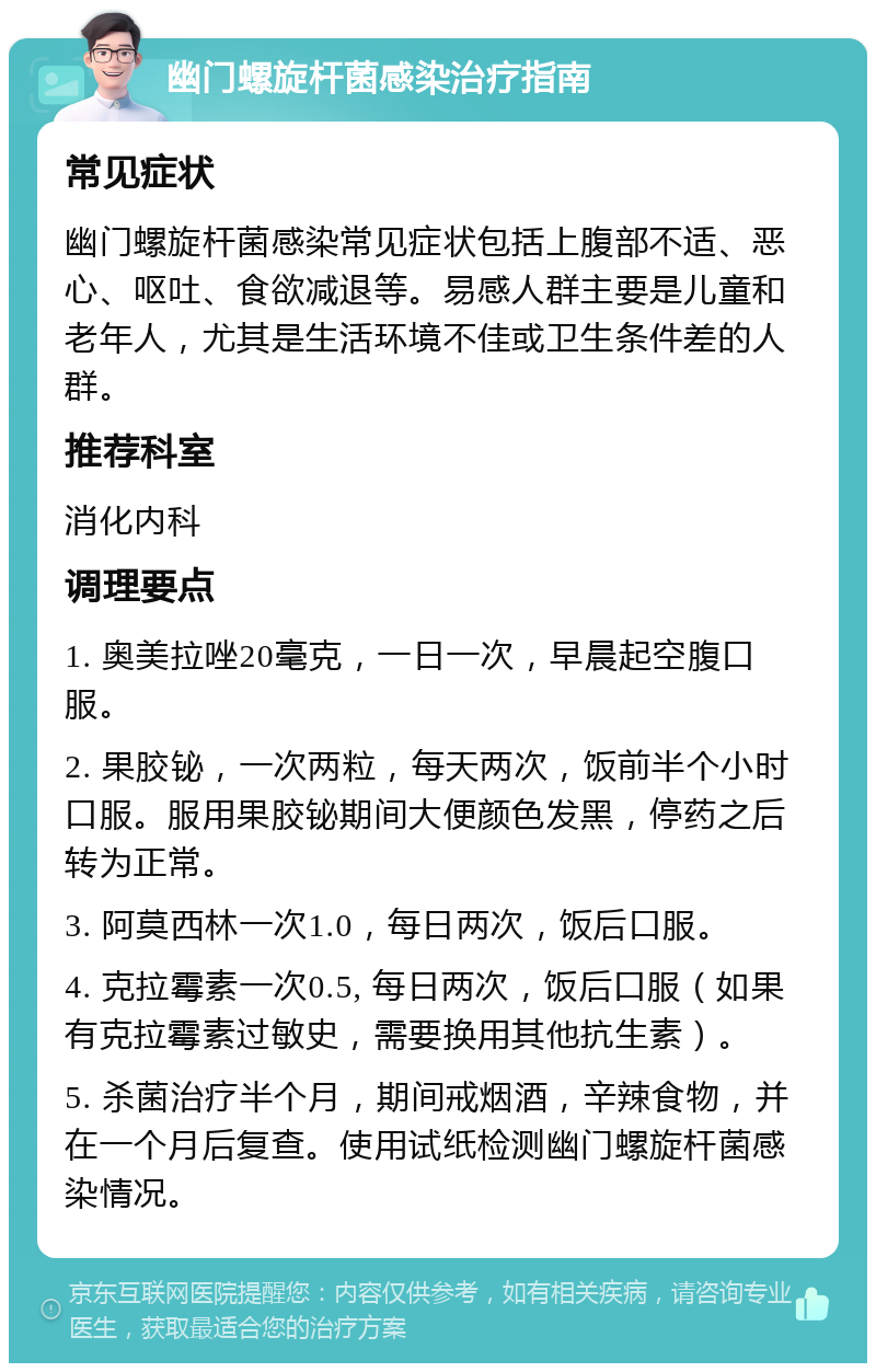 幽门螺旋杆菌感染治疗指南 常见症状 幽门螺旋杆菌感染常见症状包括上腹部不适、恶心、呕吐、食欲减退等。易感人群主要是儿童和老年人，尤其是生活环境不佳或卫生条件差的人群。 推荐科室 消化内科 调理要点 1. 奥美拉唑20毫克，一日一次，早晨起空腹口服。 2. 果胶铋，一次两粒，每天两次，饭前半个小时口服。服用果胶铋期间大便颜色发黑，停药之后转为正常。 3. 阿莫西林一次1.0，每日两次，饭后口服。 4. 克拉霉素一次0.5, 每日两次，饭后口服（如果有克拉霉素过敏史，需要换用其他抗生素）。 5. 杀菌治疗半个月，期间戒烟酒，辛辣食物，并在一个月后复查。使用试纸检测幽门螺旋杆菌感染情况。