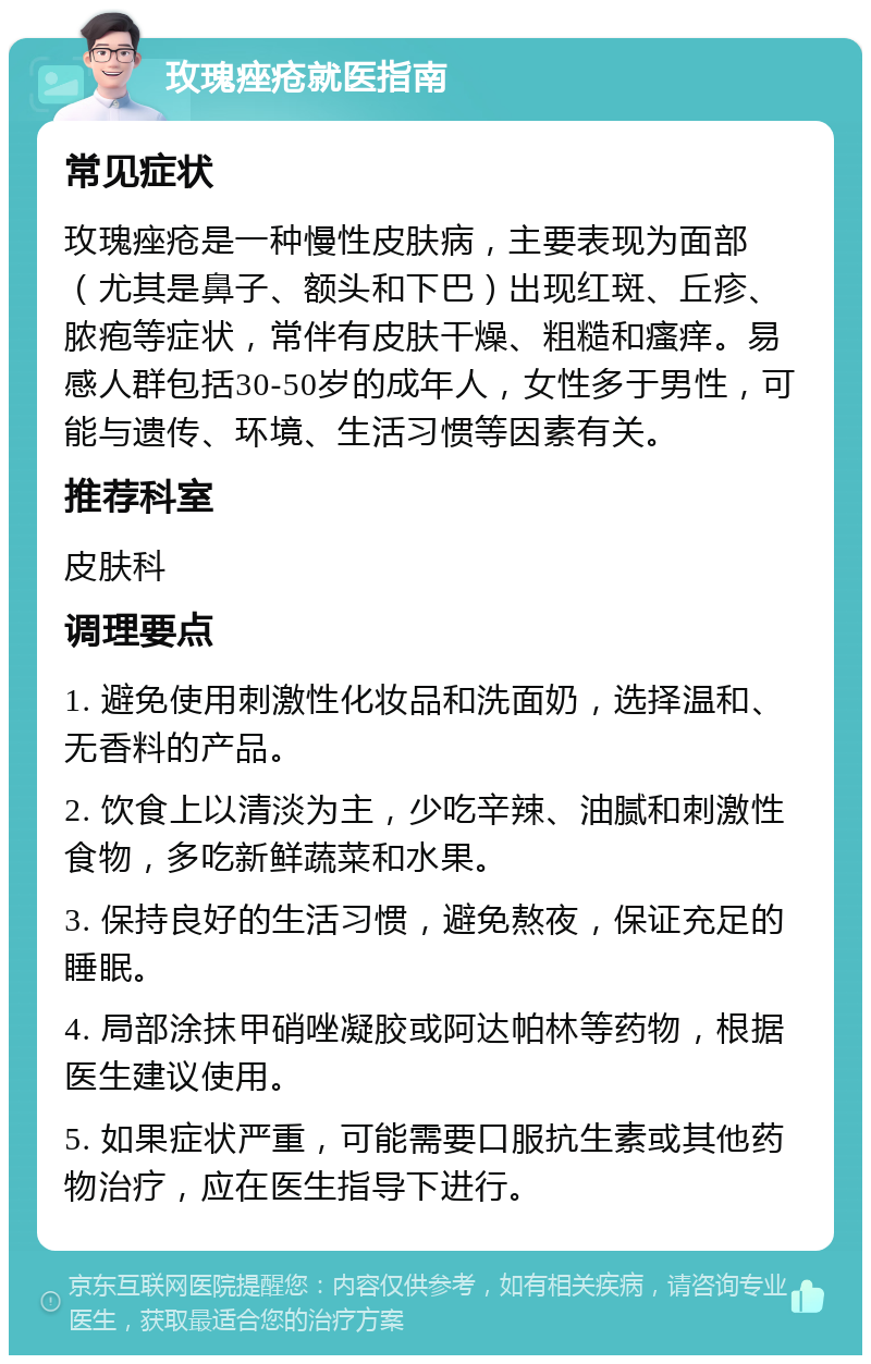 玫瑰痤疮就医指南 常见症状 玫瑰痤疮是一种慢性皮肤病，主要表现为面部（尤其是鼻子、额头和下巴）出现红斑、丘疹、脓疱等症状，常伴有皮肤干燥、粗糙和瘙痒。易感人群包括30-50岁的成年人，女性多于男性，可能与遗传、环境、生活习惯等因素有关。 推荐科室 皮肤科 调理要点 1. 避免使用刺激性化妆品和洗面奶，选择温和、无香料的产品。 2. 饮食上以清淡为主，少吃辛辣、油腻和刺激性食物，多吃新鲜蔬菜和水果。 3. 保持良好的生活习惯，避免熬夜，保证充足的睡眠。 4. 局部涂抹甲硝唑凝胶或阿达帕林等药物，根据医生建议使用。 5. 如果症状严重，可能需要口服抗生素或其他药物治疗，应在医生指导下进行。