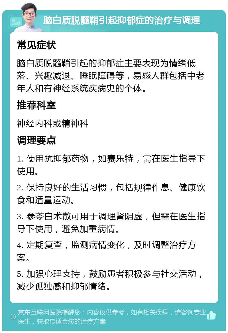 脑白质脱髓鞘引起抑郁症的治疗与调理 常见症状 脑白质脱髓鞘引起的抑郁症主要表现为情绪低落、兴趣减退、睡眠障碍等，易感人群包括中老年人和有神经系统疾病史的个体。 推荐科室 神经内科或精神科 调理要点 1. 使用抗抑郁药物，如赛乐特，需在医生指导下使用。 2. 保持良好的生活习惯，包括规律作息、健康饮食和适量运动。 3. 参苓白术散可用于调理肾阴虚，但需在医生指导下使用，避免加重病情。 4. 定期复查，监测病情变化，及时调整治疗方案。 5. 加强心理支持，鼓励患者积极参与社交活动，减少孤独感和抑郁情绪。