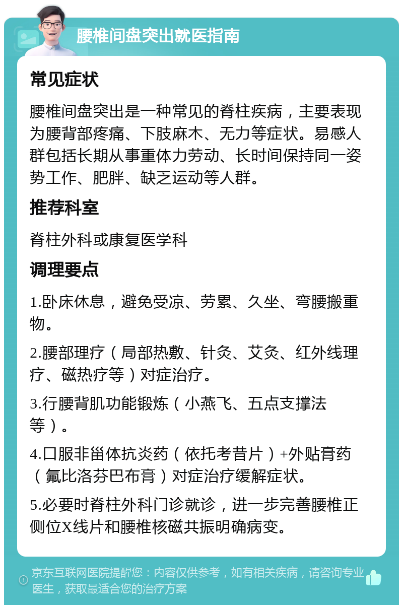 腰椎间盘突出就医指南 常见症状 腰椎间盘突出是一种常见的脊柱疾病，主要表现为腰背部疼痛、下肢麻木、无力等症状。易感人群包括长期从事重体力劳动、长时间保持同一姿势工作、肥胖、缺乏运动等人群。 推荐科室 脊柱外科或康复医学科 调理要点 1.卧床休息，避免受凉、劳累、久坐、弯腰搬重物。 2.腰部理疗（局部热敷、针灸、艾灸、红外线理疗、磁热疗等）对症治疗。 3.行腰背肌功能锻炼（小燕飞、五点支撑法等）。 4.口服非甾体抗炎药（依托考昔片）+外贴膏药（氟比洛芬巴布膏）对症治疗缓解症状。 5.必要时脊柱外科门诊就诊，进一步完善腰椎正侧位X线片和腰椎核磁共振明确病变。