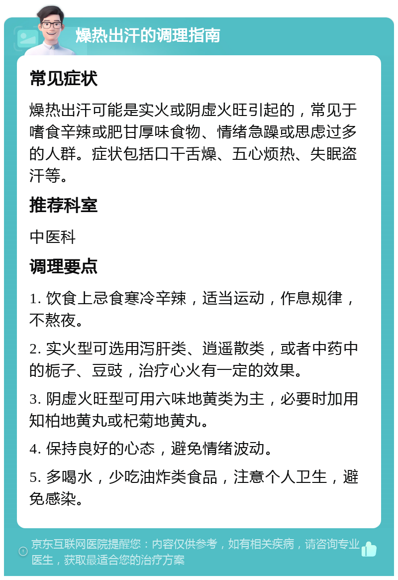 燥热出汗的调理指南 常见症状 燥热出汗可能是实火或阴虚火旺引起的，常见于嗜食辛辣或肥甘厚味食物、情绪急躁或思虑过多的人群。症状包括口干舌燥、五心烦热、失眠盗汗等。 推荐科室 中医科 调理要点 1. 饮食上忌食寒冷辛辣，适当运动，作息规律，不熬夜。 2. 实火型可选用泻肝类、逍遥散类，或者中药中的栀子、豆豉，治疗心火有一定的效果。 3. 阴虚火旺型可用六味地黄类为主，必要时加用知柏地黄丸或杞菊地黄丸。 4. 保持良好的心态，避免情绪波动。 5. 多喝水，少吃油炸类食品，注意个人卫生，避免感染。