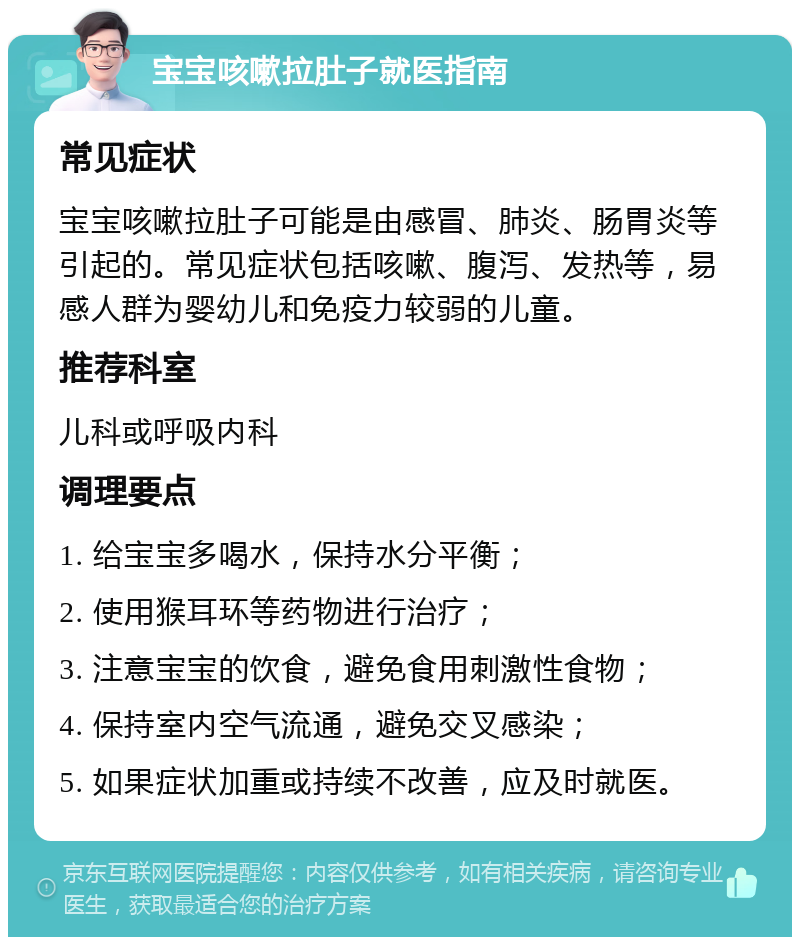 宝宝咳嗽拉肚子就医指南 常见症状 宝宝咳嗽拉肚子可能是由感冒、肺炎、肠胃炎等引起的。常见症状包括咳嗽、腹泻、发热等，易感人群为婴幼儿和免疫力较弱的儿童。 推荐科室 儿科或呼吸内科 调理要点 1. 给宝宝多喝水，保持水分平衡； 2. 使用猴耳环等药物进行治疗； 3. 注意宝宝的饮食，避免食用刺激性食物； 4. 保持室内空气流通，避免交叉感染； 5. 如果症状加重或持续不改善，应及时就医。