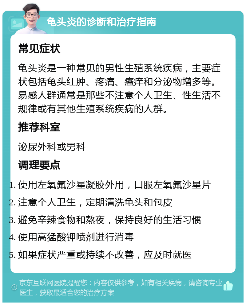 龟头炎的诊断和治疗指南 常见症状 龟头炎是一种常见的男性生殖系统疾病，主要症状包括龟头红肿、疼痛、瘙痒和分泌物增多等。易感人群通常是那些不注意个人卫生、性生活不规律或有其他生殖系统疾病的人群。 推荐科室 泌尿外科或男科 调理要点 使用左氧氟沙星凝胶外用，口服左氧氟沙星片 注意个人卫生，定期清洗龟头和包皮 避免辛辣食物和熬夜，保持良好的生活习惯 使用高猛酸钾喷剂进行消毒 如果症状严重或持续不改善，应及时就医