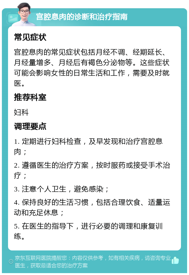 宫腔息肉的诊断和治疗指南 常见症状 宫腔息肉的常见症状包括月经不调、经期延长、月经量增多、月经后有褐色分泌物等。这些症状可能会影响女性的日常生活和工作，需要及时就医。 推荐科室 妇科 调理要点 1. 定期进行妇科检查，及早发现和治疗宫腔息肉； 2. 遵循医生的治疗方案，按时服药或接受手术治疗； 3. 注意个人卫生，避免感染； 4. 保持良好的生活习惯，包括合理饮食、适量运动和充足休息； 5. 在医生的指导下，进行必要的调理和康复训练。