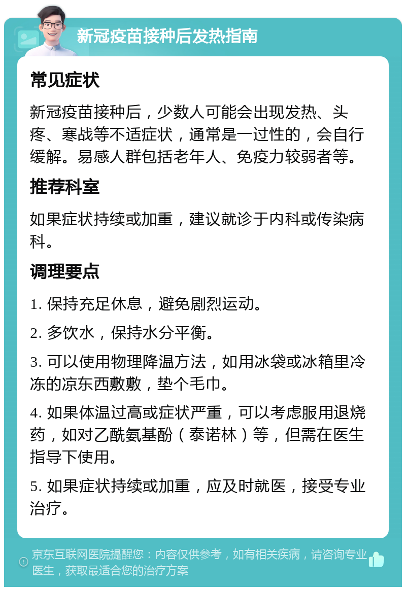 新冠疫苗接种后发热指南 常见症状 新冠疫苗接种后，少数人可能会出现发热、头疼、寒战等不适症状，通常是一过性的，会自行缓解。易感人群包括老年人、免疫力较弱者等。 推荐科室 如果症状持续或加重，建议就诊于内科或传染病科。 调理要点 1. 保持充足休息，避免剧烈运动。 2. 多饮水，保持水分平衡。 3. 可以使用物理降温方法，如用冰袋或冰箱里冷冻的凉东西敷敷，垫个毛巾。 4. 如果体温过高或症状严重，可以考虑服用退烧药，如对乙酰氨基酚（泰诺林）等，但需在医生指导下使用。 5. 如果症状持续或加重，应及时就医，接受专业治疗。