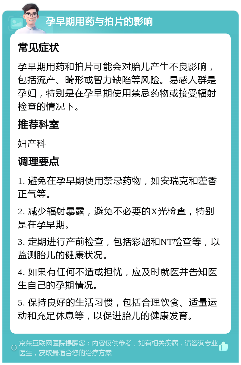 孕早期用药与拍片的影响 常见症状 孕早期用药和拍片可能会对胎儿产生不良影响，包括流产、畸形或智力缺陷等风险。易感人群是孕妇，特别是在孕早期使用禁忌药物或接受辐射检查的情况下。 推荐科室 妇产科 调理要点 1. 避免在孕早期使用禁忌药物，如安瑞克和藿香正气等。 2. 减少辐射暴露，避免不必要的X光检查，特别是在孕早期。 3. 定期进行产前检查，包括彩超和NT检查等，以监测胎儿的健康状况。 4. 如果有任何不适或担忧，应及时就医并告知医生自己的孕期情况。 5. 保持良好的生活习惯，包括合理饮食、适量运动和充足休息等，以促进胎儿的健康发育。