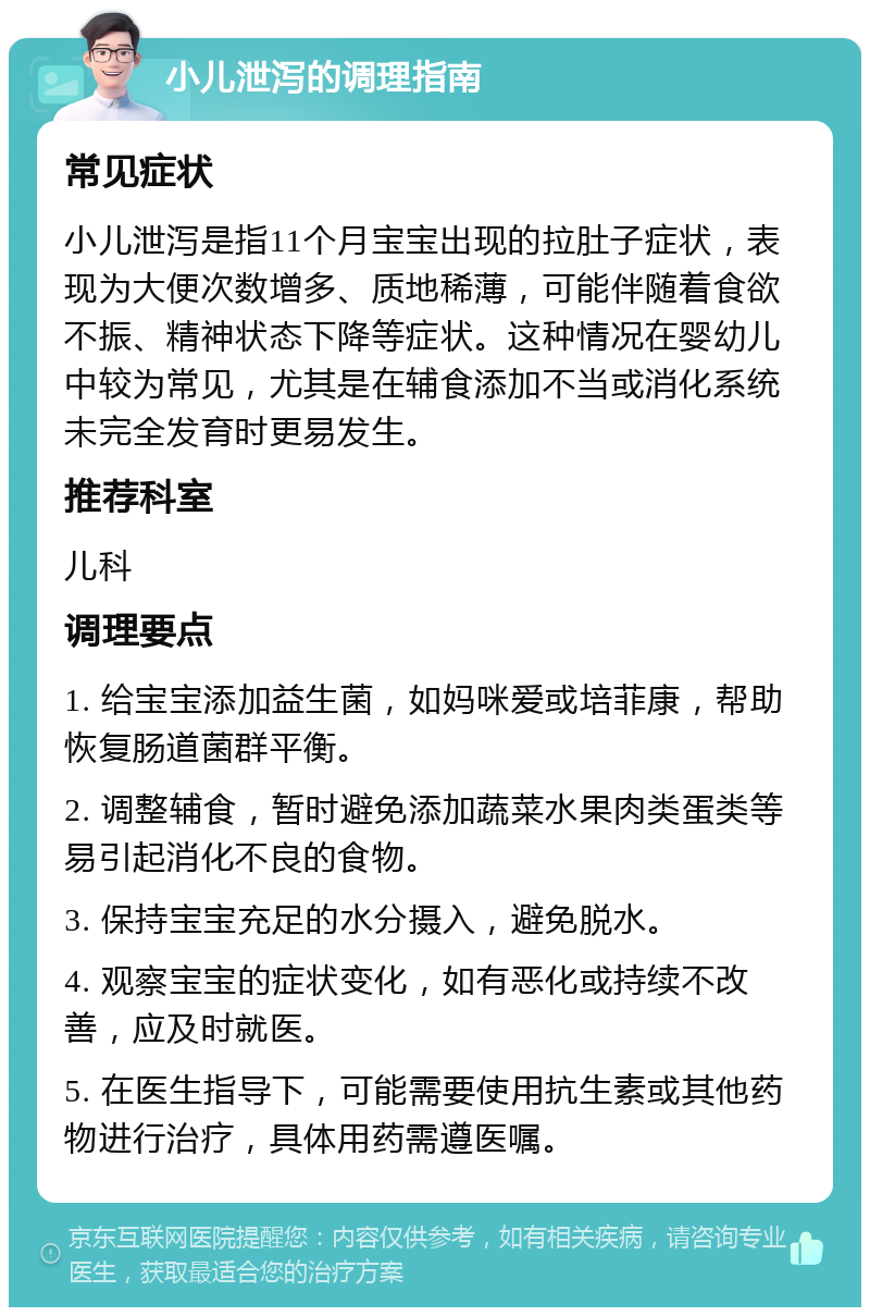 小儿泄泻的调理指南 常见症状 小儿泄泻是指11个月宝宝出现的拉肚子症状，表现为大便次数增多、质地稀薄，可能伴随着食欲不振、精神状态下降等症状。这种情况在婴幼儿中较为常见，尤其是在辅食添加不当或消化系统未完全发育时更易发生。 推荐科室 儿科 调理要点 1. 给宝宝添加益生菌，如妈咪爱或培菲康，帮助恢复肠道菌群平衡。 2. 调整辅食，暂时避免添加蔬菜水果肉类蛋类等易引起消化不良的食物。 3. 保持宝宝充足的水分摄入，避免脱水。 4. 观察宝宝的症状变化，如有恶化或持续不改善，应及时就医。 5. 在医生指导下，可能需要使用抗生素或其他药物进行治疗，具体用药需遵医嘱。