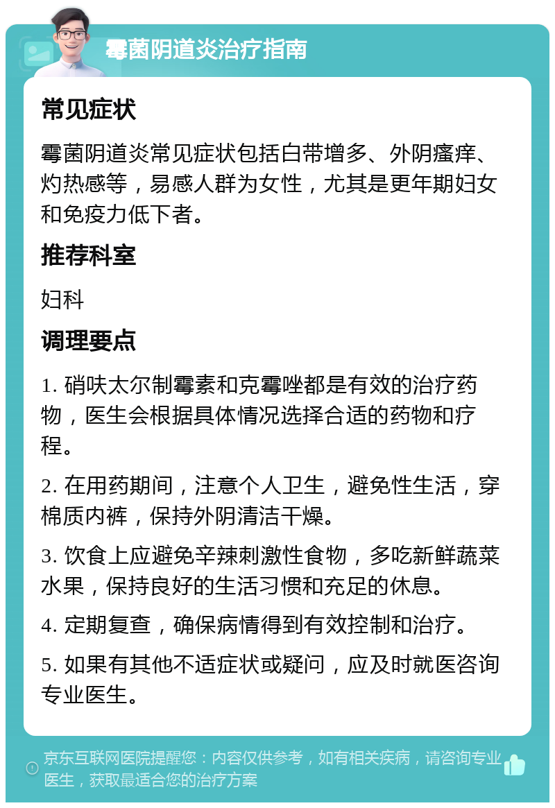 霉菌阴道炎治疗指南 常见症状 霉菌阴道炎常见症状包括白带增多、外阴瘙痒、灼热感等，易感人群为女性，尤其是更年期妇女和免疫力低下者。 推荐科室 妇科 调理要点 1. 硝呋太尔制霉素和克霉唑都是有效的治疗药物，医生会根据具体情况选择合适的药物和疗程。 2. 在用药期间，注意个人卫生，避免性生活，穿棉质内裤，保持外阴清洁干燥。 3. 饮食上应避免辛辣刺激性食物，多吃新鲜蔬菜水果，保持良好的生活习惯和充足的休息。 4. 定期复查，确保病情得到有效控制和治疗。 5. 如果有其他不适症状或疑问，应及时就医咨询专业医生。