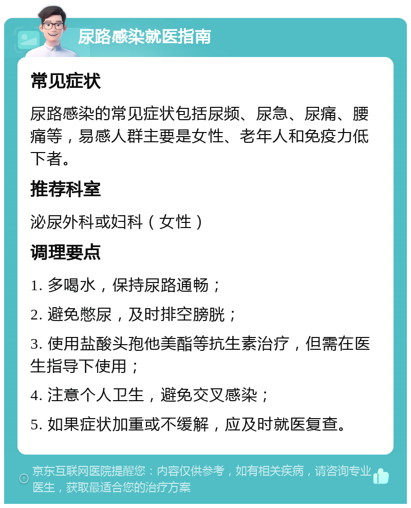 尿路感染就医指南 常见症状 尿路感染的常见症状包括尿频、尿急、尿痛、腰痛等，易感人群主要是女性、老年人和免疫力低下者。 推荐科室 泌尿外科或妇科（女性） 调理要点 1. 多喝水，保持尿路通畅； 2. 避免憋尿，及时排空膀胱； 3. 使用盐酸头孢他美酯等抗生素治疗，但需在医生指导下使用； 4. 注意个人卫生，避免交叉感染； 5. 如果症状加重或不缓解，应及时就医复查。