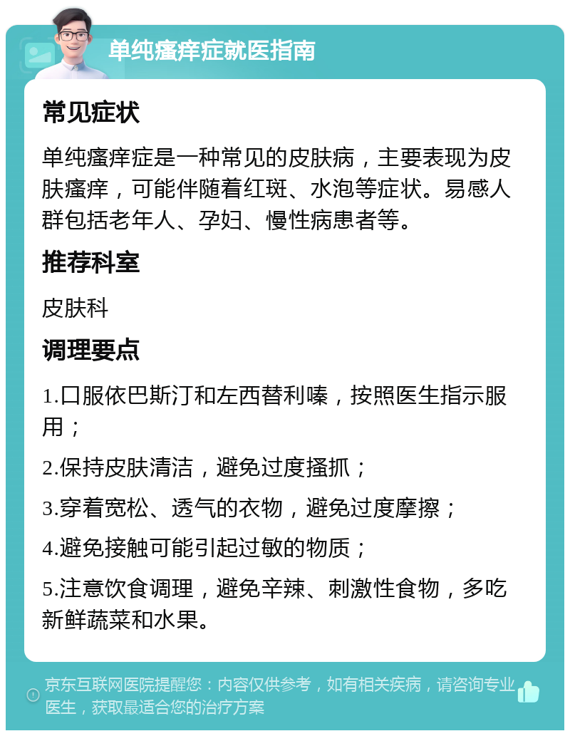 单纯瘙痒症就医指南 常见症状 单纯瘙痒症是一种常见的皮肤病，主要表现为皮肤瘙痒，可能伴随着红斑、水泡等症状。易感人群包括老年人、孕妇、慢性病患者等。 推荐科室 皮肤科 调理要点 1.口服依巴斯汀和左西替利嗪，按照医生指示服用； 2.保持皮肤清洁，避免过度搔抓； 3.穿着宽松、透气的衣物，避免过度摩擦； 4.避免接触可能引起过敏的物质； 5.注意饮食调理，避免辛辣、刺激性食物，多吃新鲜蔬菜和水果。