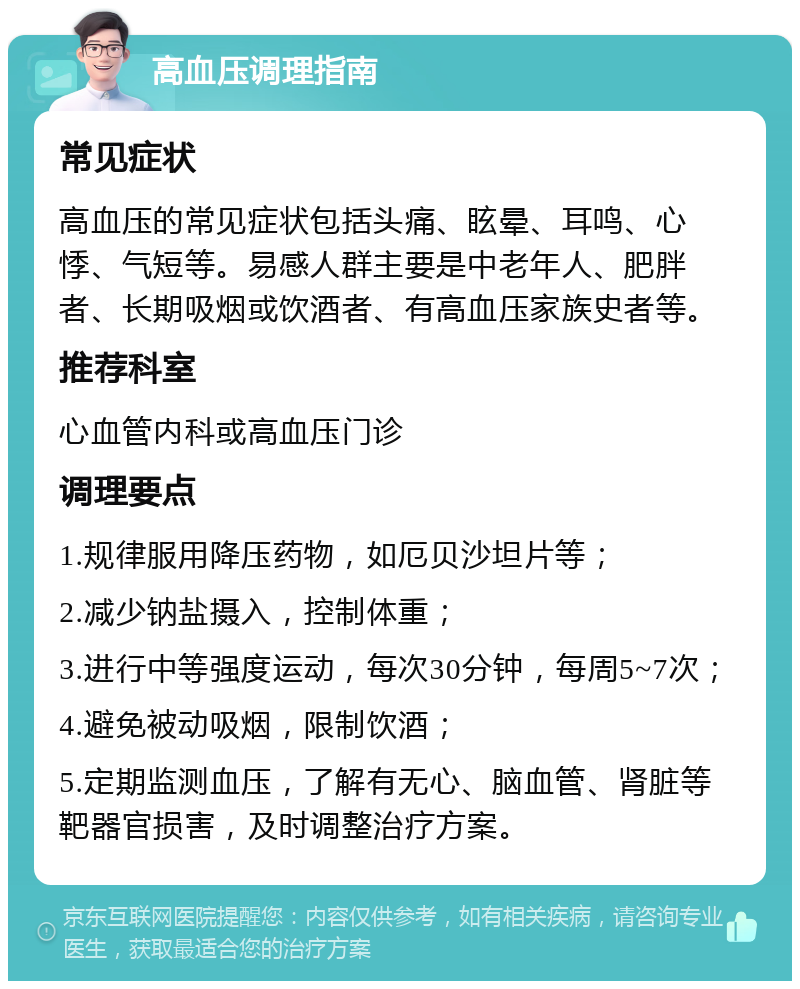 高血压调理指南 常见症状 高血压的常见症状包括头痛、眩晕、耳鸣、心悸、气短等。易感人群主要是中老年人、肥胖者、长期吸烟或饮酒者、有高血压家族史者等。 推荐科室 心血管内科或高血压门诊 调理要点 1.规律服用降压药物，如厄贝沙坦片等； 2.减少钠盐摄入，控制体重； 3.进行中等强度运动，每次30分钟，每周5~7次； 4.避免被动吸烟，限制饮酒； 5.定期监测血压，了解有无心、脑血管、肾脏等靶器官损害，及时调整治疗方案。