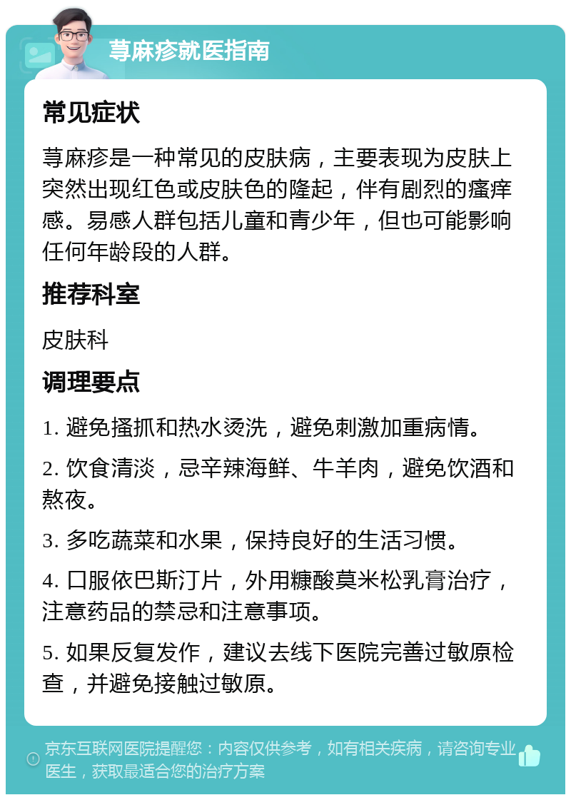 荨麻疹就医指南 常见症状 荨麻疹是一种常见的皮肤病，主要表现为皮肤上突然出现红色或皮肤色的隆起，伴有剧烈的瘙痒感。易感人群包括儿童和青少年，但也可能影响任何年龄段的人群。 推荐科室 皮肤科 调理要点 1. 避免搔抓和热水烫洗，避免刺激加重病情。 2. 饮食清淡，忌辛辣海鲜、牛羊肉，避免饮酒和熬夜。 3. 多吃蔬菜和水果，保持良好的生活习惯。 4. 口服依巴斯汀片，外用糠酸莫米松乳膏治疗，注意药品的禁忌和注意事项。 5. 如果反复发作，建议去线下医院完善过敏原检查，并避免接触过敏原。