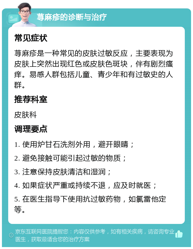 荨麻疹的诊断与治疗 常见症状 荨麻疹是一种常见的皮肤过敏反应，主要表现为皮肤上突然出现红色或皮肤色斑块，伴有剧烈瘙痒。易感人群包括儿童、青少年和有过敏史的人群。 推荐科室 皮肤科 调理要点 1. 使用炉甘石洗剂外用，避开眼睛； 2. 避免接触可能引起过敏的物质； 3. 注意保持皮肤清洁和湿润； 4. 如果症状严重或持续不退，应及时就医； 5. 在医生指导下使用抗过敏药物，如氯雷他定等。