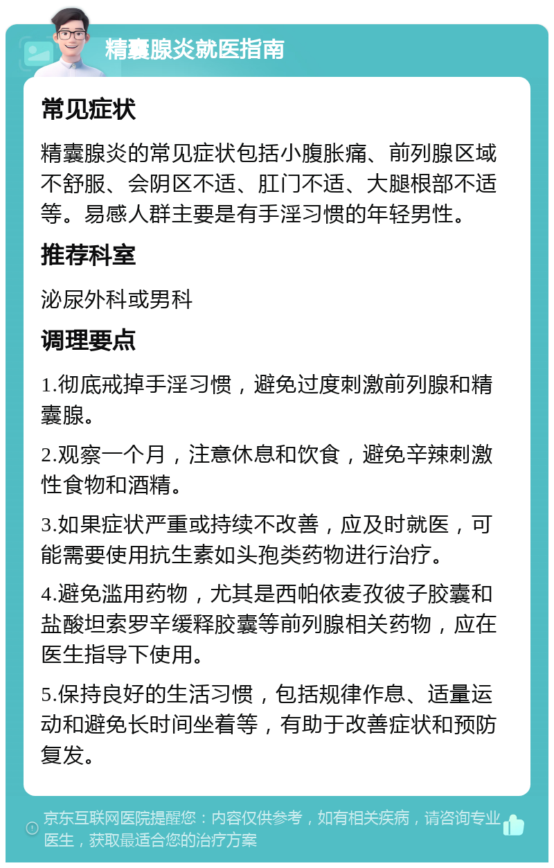 精囊腺炎就医指南 常见症状 精囊腺炎的常见症状包括小腹胀痛、前列腺区域不舒服、会阴区不适、肛门不适、大腿根部不适等。易感人群主要是有手淫习惯的年轻男性。 推荐科室 泌尿外科或男科 调理要点 1.彻底戒掉手淫习惯，避免过度刺激前列腺和精囊腺。 2.观察一个月，注意休息和饮食，避免辛辣刺激性食物和酒精。 3.如果症状严重或持续不改善，应及时就医，可能需要使用抗生素如头孢类药物进行治疗。 4.避免滥用药物，尤其是西帕依麦孜彼子胶囊和盐酸坦索罗辛缓释胶囊等前列腺相关药物，应在医生指导下使用。 5.保持良好的生活习惯，包括规律作息、适量运动和避免长时间坐着等，有助于改善症状和预防复发。