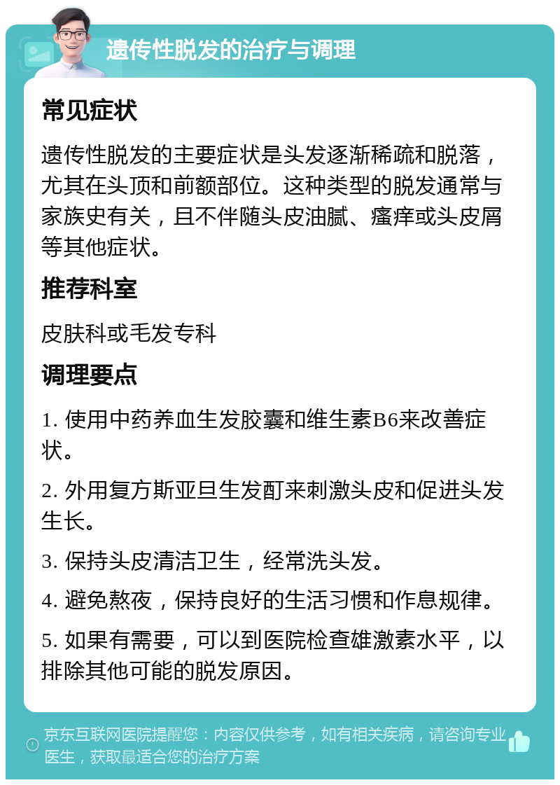 遗传性脱发的治疗与调理 常见症状 遗传性脱发的主要症状是头发逐渐稀疏和脱落，尤其在头顶和前额部位。这种类型的脱发通常与家族史有关，且不伴随头皮油腻、瘙痒或头皮屑等其他症状。 推荐科室 皮肤科或毛发专科 调理要点 1. 使用中药养血生发胶囊和维生素B6来改善症状。 2. 外用复方斯亚旦生发酊来刺激头皮和促进头发生长。 3. 保持头皮清洁卫生，经常洗头发。 4. 避免熬夜，保持良好的生活习惯和作息规律。 5. 如果有需要，可以到医院检查雄激素水平，以排除其他可能的脱发原因。