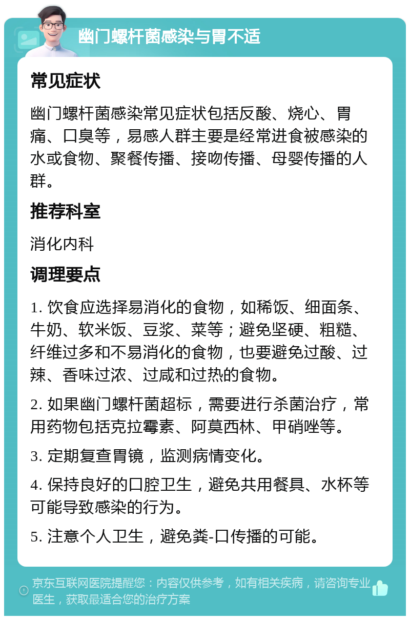 幽门螺杆菌感染与胃不适 常见症状 幽门螺杆菌感染常见症状包括反酸、烧心、胃痛、口臭等，易感人群主要是经常进食被感染的水或食物、聚餐传播、接吻传播、母婴传播的人群。 推荐科室 消化内科 调理要点 1. 饮食应选择易消化的食物，如稀饭、细面条、牛奶、软米饭、豆浆、菜等；避免坚硬、粗糙、纤维过多和不易消化的食物，也要避免过酸、过辣、香味过浓、过咸和过热的食物。 2. 如果幽门螺杆菌超标，需要进行杀菌治疗，常用药物包括克拉霉素、阿莫西林、甲硝唑等。 3. 定期复查胃镜，监测病情变化。 4. 保持良好的口腔卫生，避免共用餐具、水杯等可能导致感染的行为。 5. 注意个人卫生，避免粪-口传播的可能。