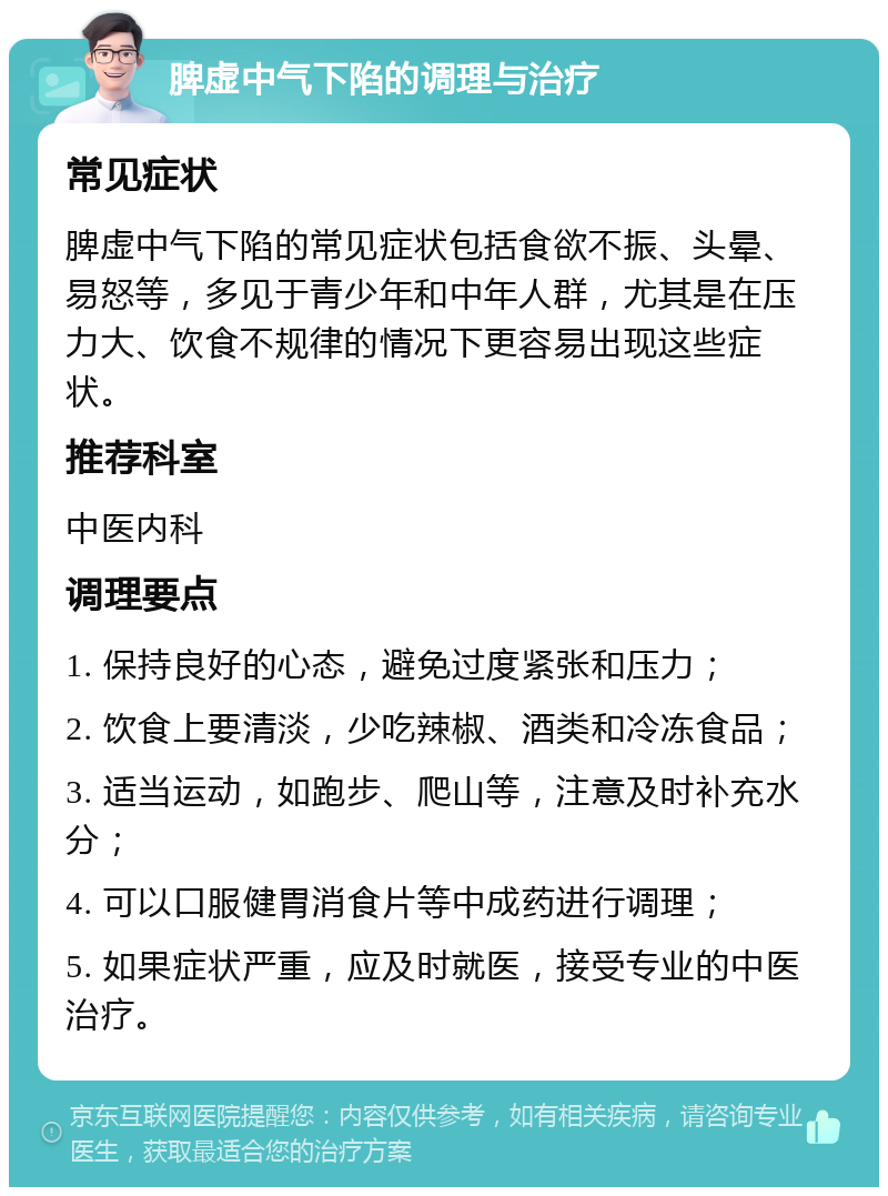 脾虚中气下陷的调理与治疗 常见症状 脾虚中气下陷的常见症状包括食欲不振、头晕、易怒等，多见于青少年和中年人群，尤其是在压力大、饮食不规律的情况下更容易出现这些症状。 推荐科室 中医内科 调理要点 1. 保持良好的心态，避免过度紧张和压力； 2. 饮食上要清淡，少吃辣椒、酒类和冷冻食品； 3. 适当运动，如跑步、爬山等，注意及时补充水分； 4. 可以口服健胃消食片等中成药进行调理； 5. 如果症状严重，应及时就医，接受专业的中医治疗。