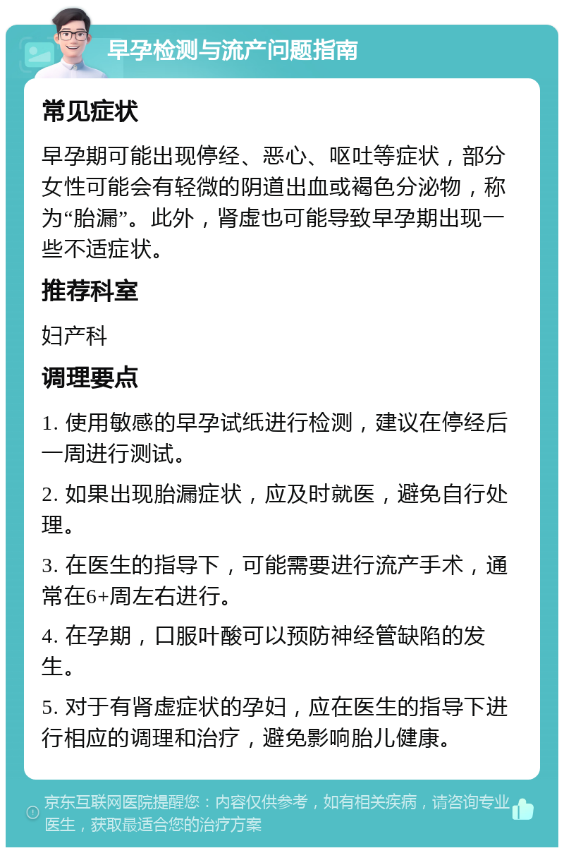 早孕检测与流产问题指南 常见症状 早孕期可能出现停经、恶心、呕吐等症状，部分女性可能会有轻微的阴道出血或褐色分泌物，称为“胎漏”。此外，肾虚也可能导致早孕期出现一些不适症状。 推荐科室 妇产科 调理要点 1. 使用敏感的早孕试纸进行检测，建议在停经后一周进行测试。 2. 如果出现胎漏症状，应及时就医，避免自行处理。 3. 在医生的指导下，可能需要进行流产手术，通常在6+周左右进行。 4. 在孕期，口服叶酸可以预防神经管缺陷的发生。 5. 对于有肾虚症状的孕妇，应在医生的指导下进行相应的调理和治疗，避免影响胎儿健康。