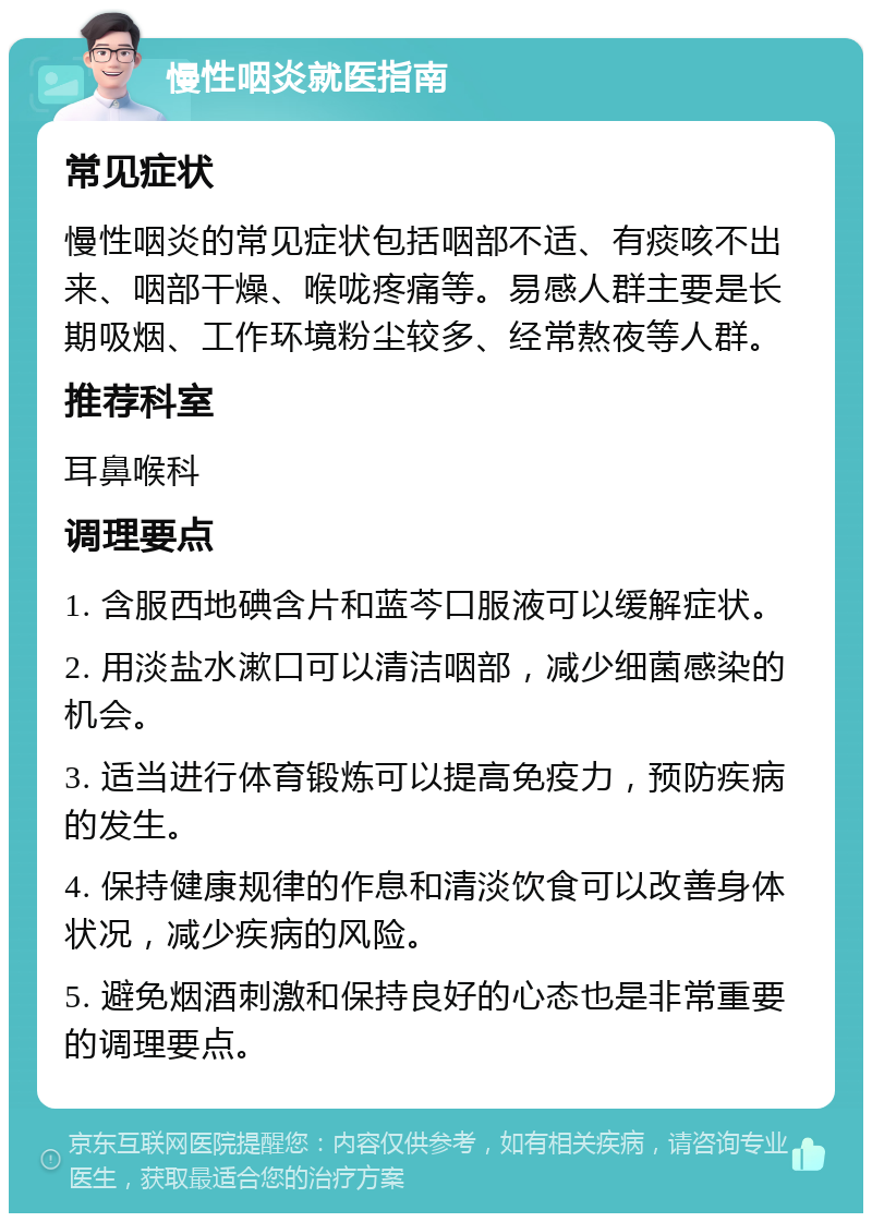 慢性咽炎就医指南 常见症状 慢性咽炎的常见症状包括咽部不适、有痰咳不出来、咽部干燥、喉咙疼痛等。易感人群主要是长期吸烟、工作环境粉尘较多、经常熬夜等人群。 推荐科室 耳鼻喉科 调理要点 1. 含服西地碘含片和蓝芩口服液可以缓解症状。 2. 用淡盐水漱口可以清洁咽部，减少细菌感染的机会。 3. 适当进行体育锻炼可以提高免疫力，预防疾病的发生。 4. 保持健康规律的作息和清淡饮食可以改善身体状况，减少疾病的风险。 5. 避免烟酒刺激和保持良好的心态也是非常重要的调理要点。